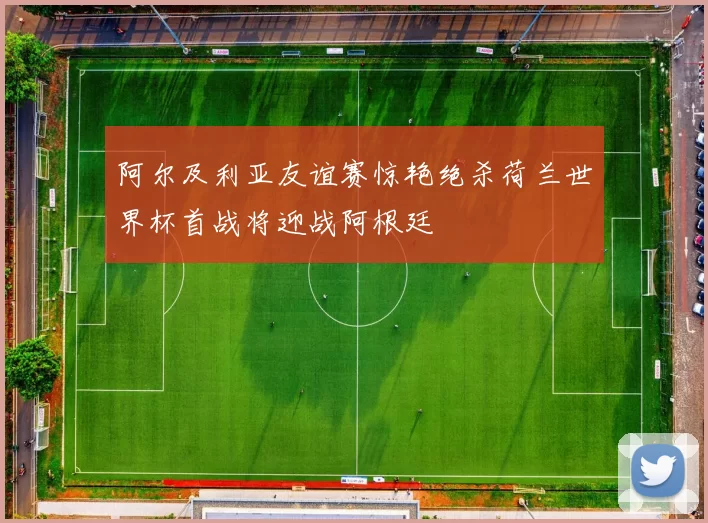 阿尔及利亚友谊赛惊艳绝杀荷兰世界杯首战将迎战阿根廷