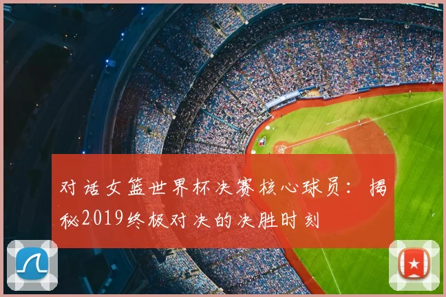 对话女篮世界杯决赛核心球员：揭秘2019终极对决的决胜时刻