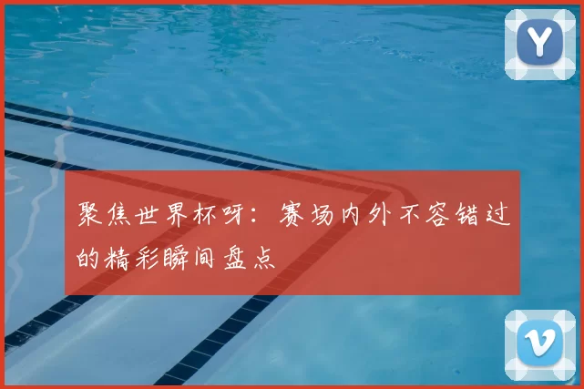 聚焦世界杯呀:赛场内外不容错过的精彩瞬间盘点