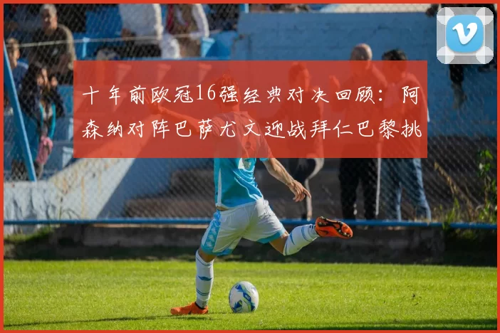 十年前欧冠16强经典对决回顾:阿森纳对阵巴萨尤文迎战拜仁巴黎挑战切尔西