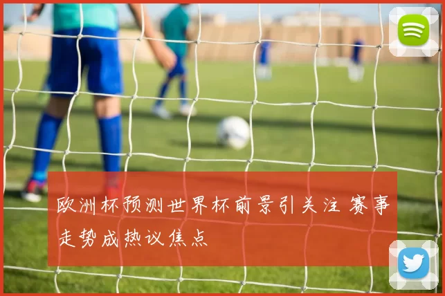 欧洲杯预测世界杯前景引关注 赛事走势成热议焦点