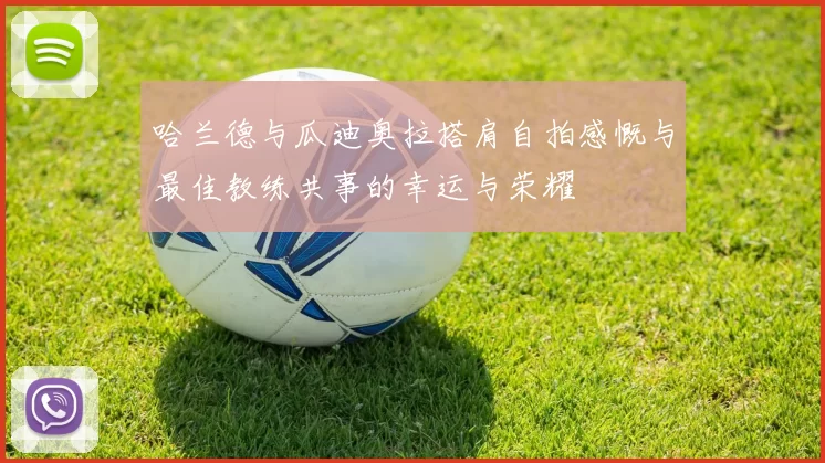 哈兰德与瓜迪奥拉搭肩自拍感慨与最佳教练共事的幸运与荣耀
