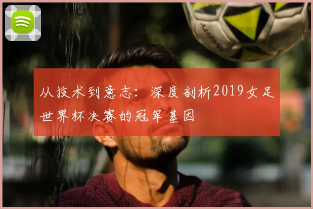 从技术到意志：深度剖析2019女足世界杯决赛的冠军基因
