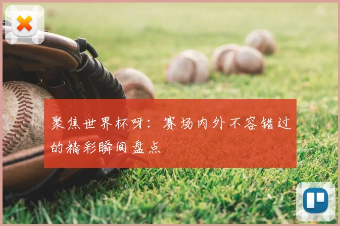 聚焦世界杯呀:赛场内外不容错过的精彩瞬间盘点