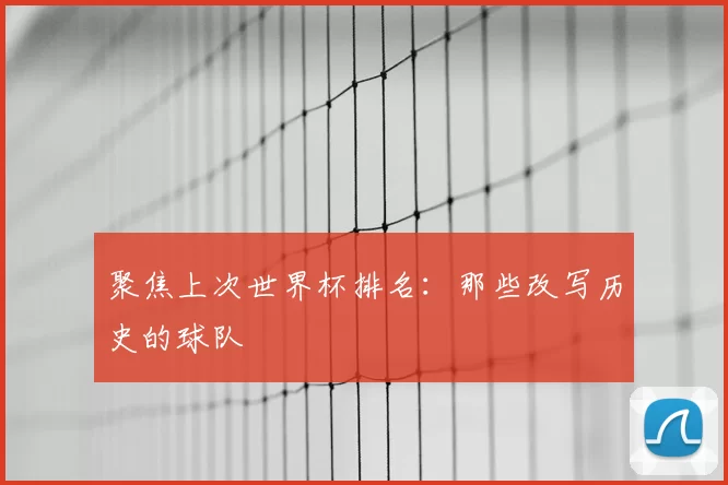 聚焦上次世界杯排名:那些改写历史的球队