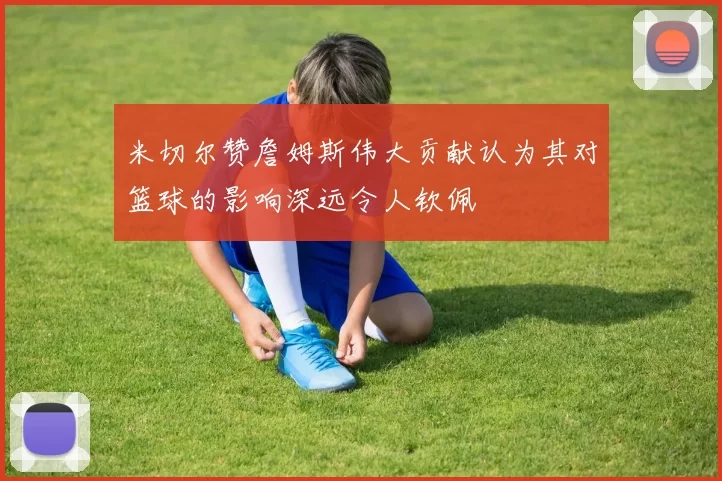 米切尔赞詹姆斯伟大贡献认为其对篮球的影响深远令人钦佩