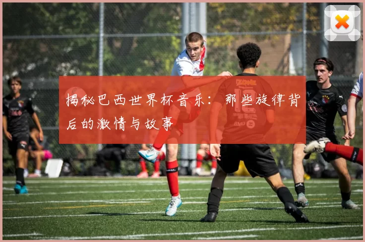揭秘巴西世界杯音乐：那些旋律背后的激情与故事