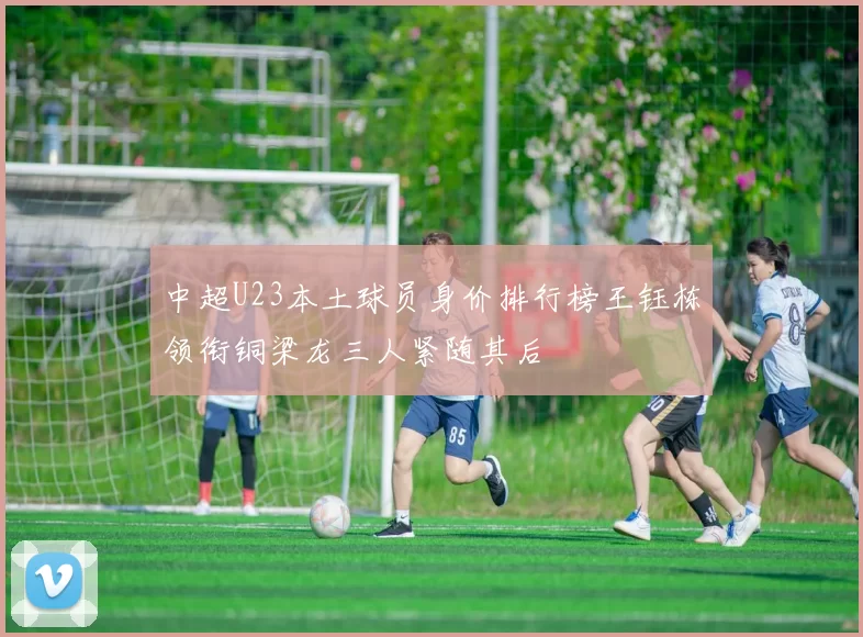 中超U23本土球员身价排行榜王钰栋领衔铜梁龙三人紧随其后