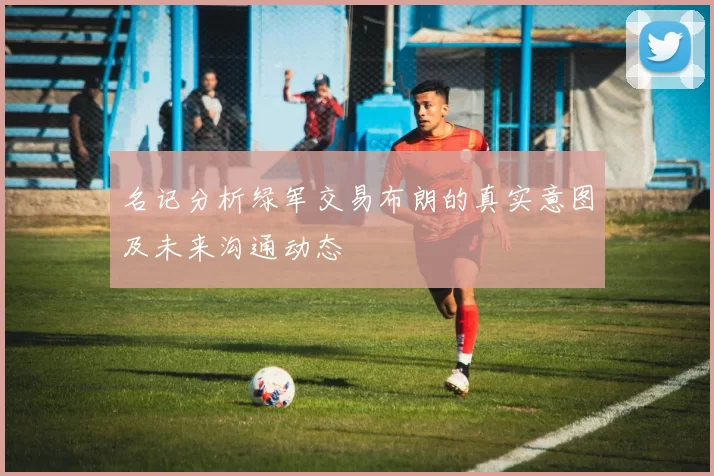 名记分析绿军交易布朗的真实意图及未来沟通动态