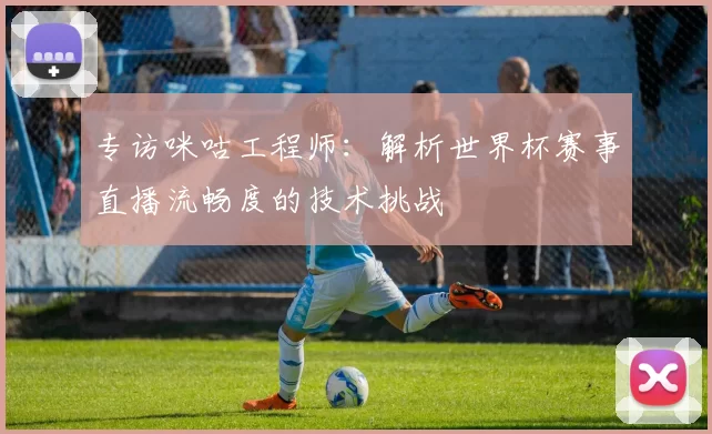 专访咪咕工程师：解析世界杯赛事直播流畅度的技术挑战