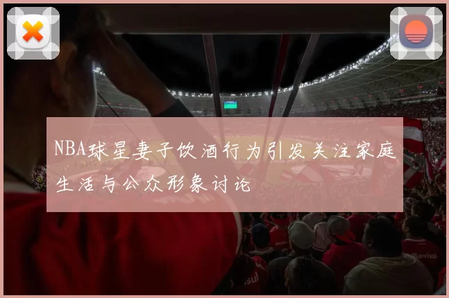 NBA球星妻子饮酒行为引发关注家庭生活与公众形象讨论