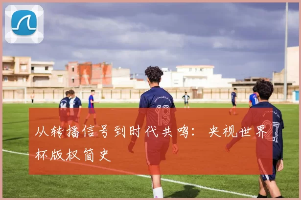 从转播信号到时代共鸣：央视世界杯版权简史