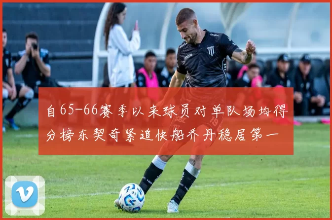 自65-66赛季以来球员对单队场均得分榜东契奇紧追快船乔丹稳居第一