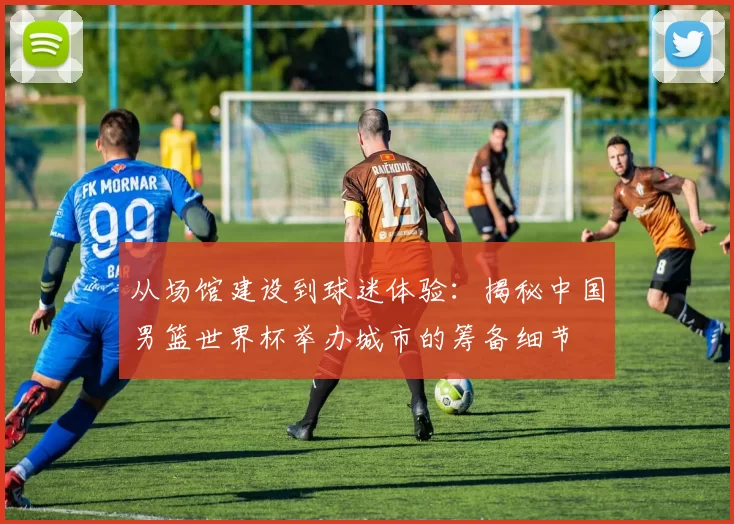 从场馆建设到球迷体验:揭秘中国男篮世界杯举办城市的筹备细节