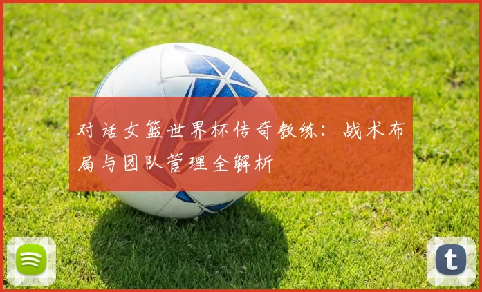 对话女篮世界杯传奇教练：战术布局与团队管理全解析