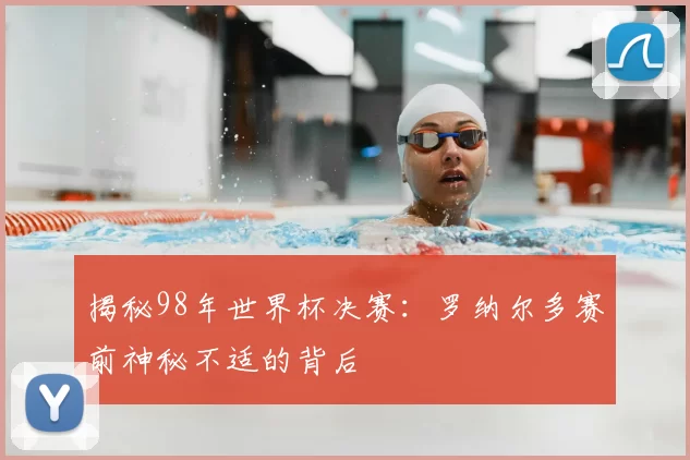 揭秘98年世界杯决赛：罗纳尔多赛前神秘不适的背后