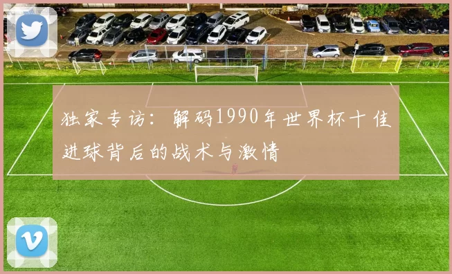 独家专访:解码1990年世界杯十佳进球背后的战术与激情