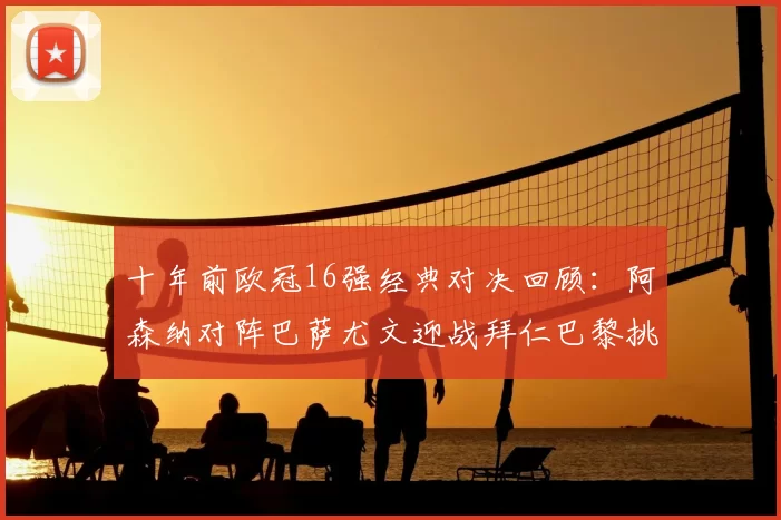十年前欧冠16强经典对决回顾：阿森纳对阵巴萨尤文迎战拜仁巴黎挑战切尔西