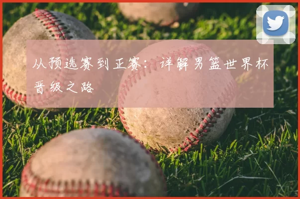 从预选赛到正赛：详解男篮世界杯晋级之路