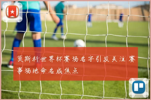 莫斯科世界杯赛场名字引发关注 赛事场地命名成焦点