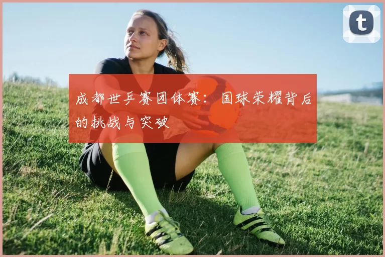 成都世乒赛团体赛:国球荣耀背后的挑战与突破