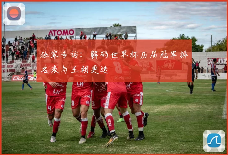 独家专访:解码世界杯历届冠军排名表与王朝更迭