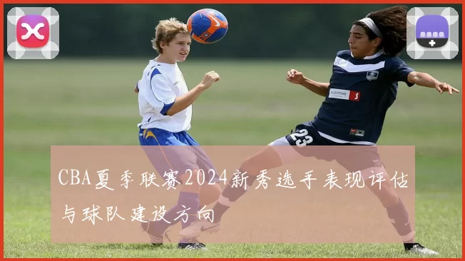CBA夏季联赛2024新秀选手表现评估与球队建设方向