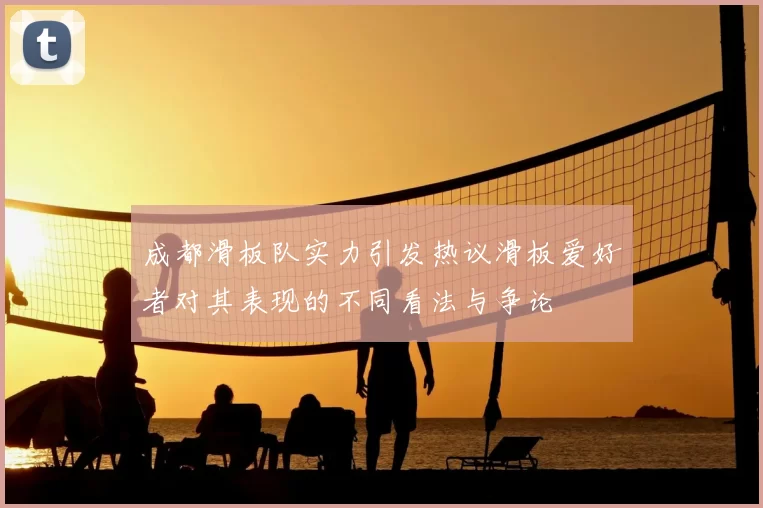 成都滑板队实力引发热议滑板爱好者对其表现的不同看法与争论