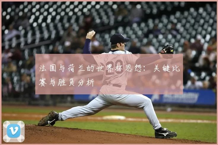 法国与荷兰的世界杯恩怨：关键比赛与胜负分析
