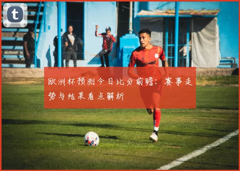 欧洲杯预测今日比分前瞻：赛事走势与结果看点解析