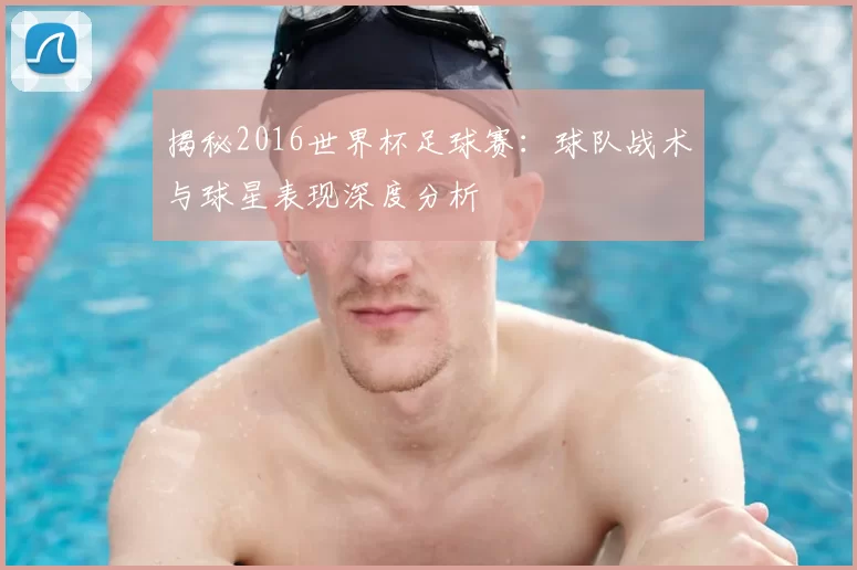 揭秘2016世界杯足球赛：球队战术与球星表现深度分析