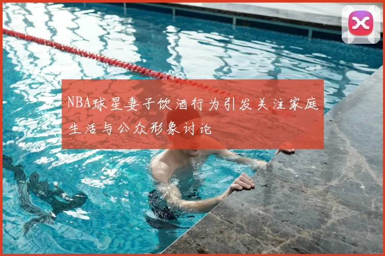 NBA球星妻子饮酒行为引发关注家庭生活与公众形象讨论