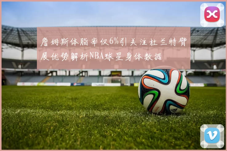 詹姆斯体脂率仅6%引关注杜兰特臂展优势解析NBA球星身体数据