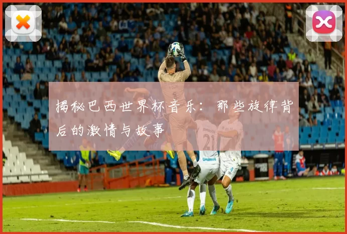 揭秘巴西世界杯音乐：那些旋律背后的激情与故事