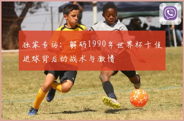 独家专访:解码1990年世界杯十佳进球背后的战术与激情