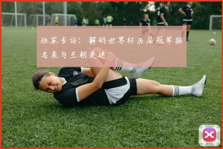独家专访:解码世界杯历届冠军排名表与王朝更迭