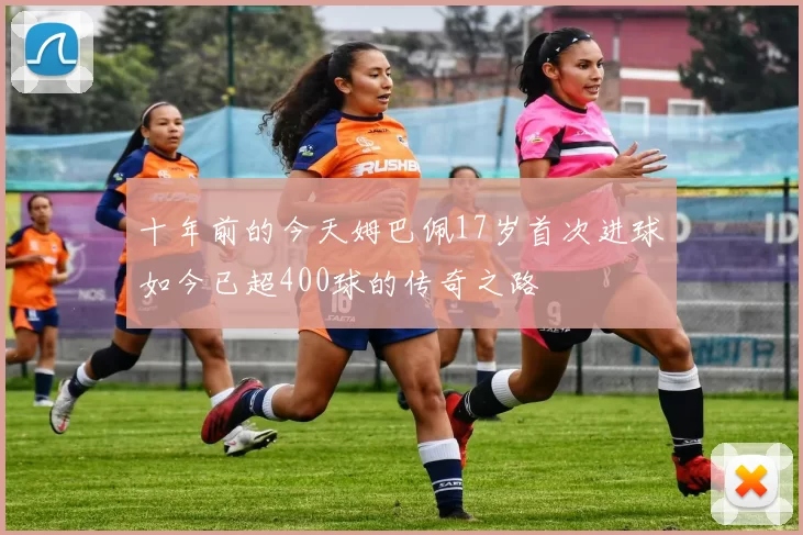 十年前的今天姆巴佩17岁首次进球如今已超400球的传奇之路