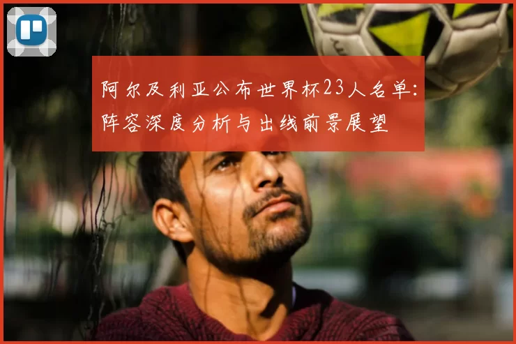 阿尔及利亚公布世界杯23人名单:阵容深度分析与出线前景展望