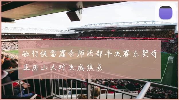 独行侠雷霆会师西部半决赛东契奇亚历山大对决成焦点