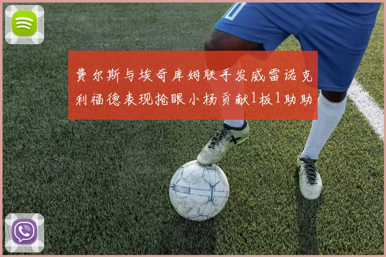 费尔斯与埃奇库姆联手发威雷诺克利福德表现抢眼小杨贡献1板1助助力球队