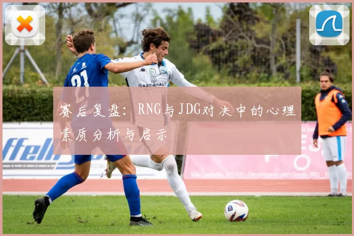 赛后复盘:RNG与JDG对决中的心理素质分析与启示