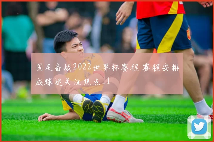 国足备战2022世界杯赛程 赛程安排成球迷关注焦点_1