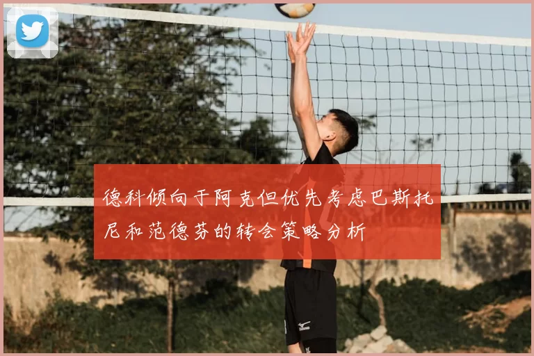 德科倾向于阿克但优先考虑巴斯托尼和范德芬的转会策略分析