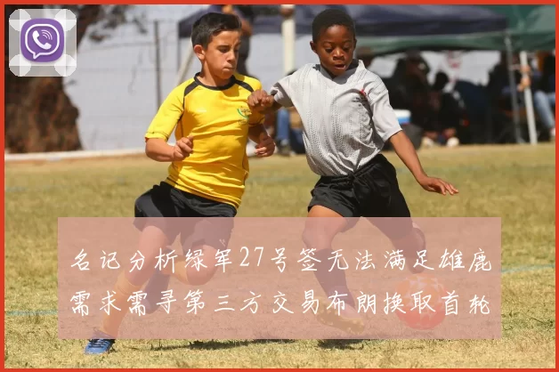 名记分析绿军27号签无法满足雄鹿需求需寻第三方交易布朗换取首轮签