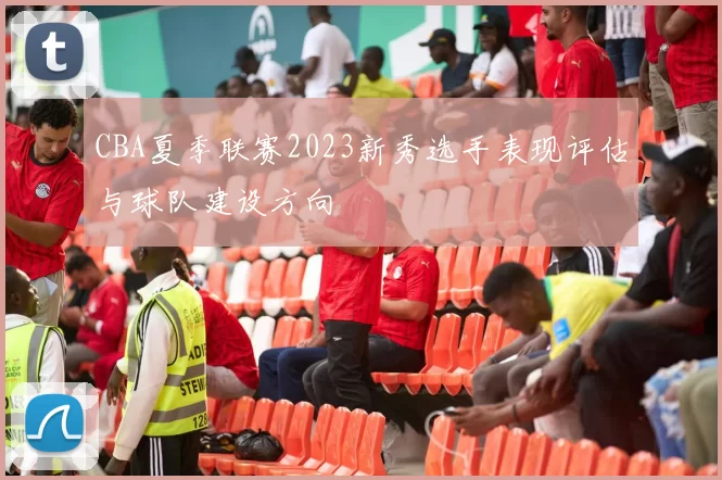 CBA夏季联赛2023新秀选手表现评估与球队建设方向