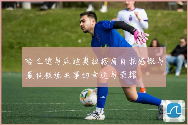 哈兰德与瓜迪奥拉搭肩自拍感慨与最佳教练共事的幸运与荣耀