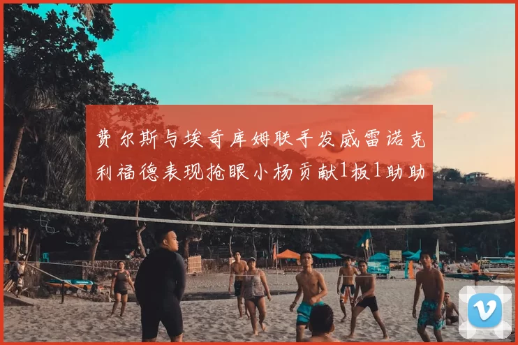 费尔斯与埃奇库姆联手发威雷诺克利福德表现抢眼小杨贡献1板1助助力球队