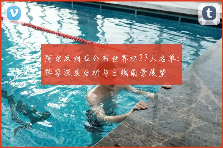 阿尔及利亚公布世界杯23人名单:阵容深度分析与出线前景展望