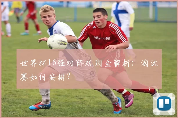 世界杯16强对阵规则全解析:淘汰赛如何安排?