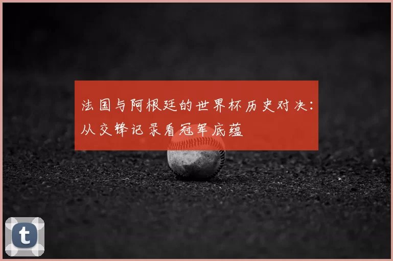 法国与阿根廷的世界杯历史对决:从交锋记录看冠军底蕴